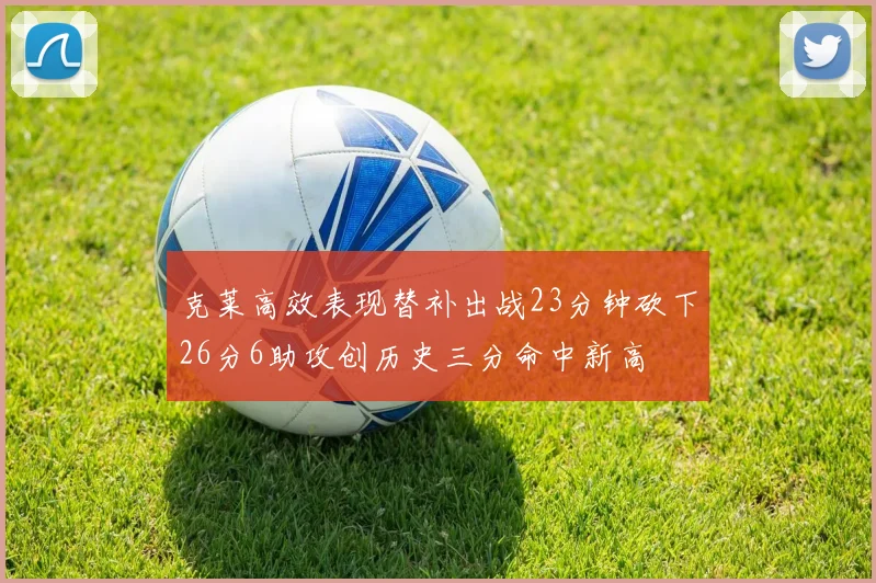 克莱高效表现替补出战23分钟砍下26分6助攻创历史三分命中新高