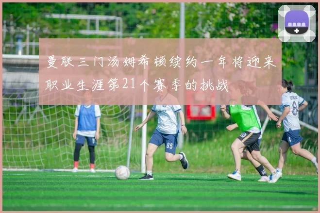曼联三门汤姆希顿续约一年将迎来职业生涯第21个赛季的挑战