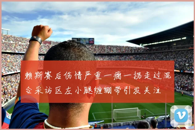赖斯赛后伤情严重一瘸一拐走过混合采访区左小腿缠绷带引发关注