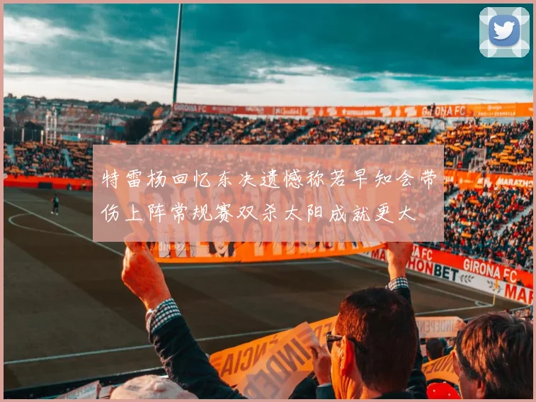 特雷杨回忆东决遗憾称若早知会带伤上阵常规赛双杀太阳成就更大