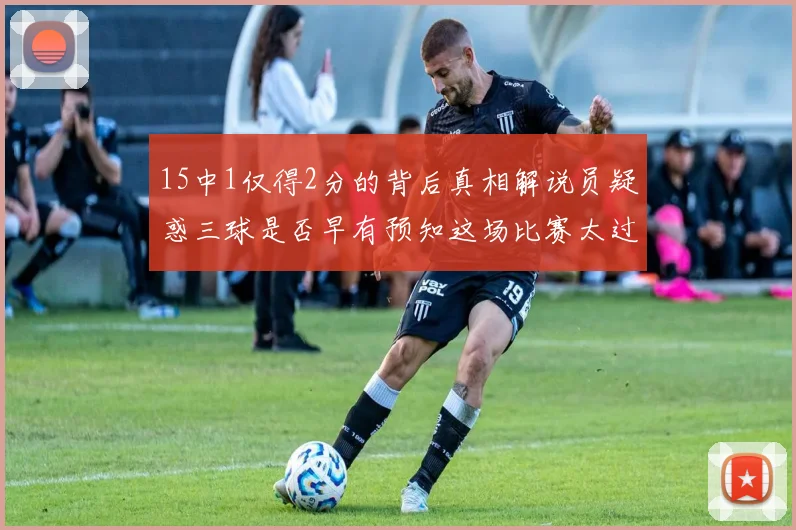 15中1仅得2分的背后真相解说员疑惑三球是否早有预知这场比赛太过抽象