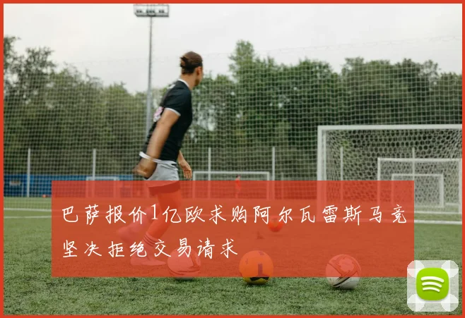 巴萨报价1亿欧求购阿尔瓦雷斯马竞坚决拒绝交易请求
