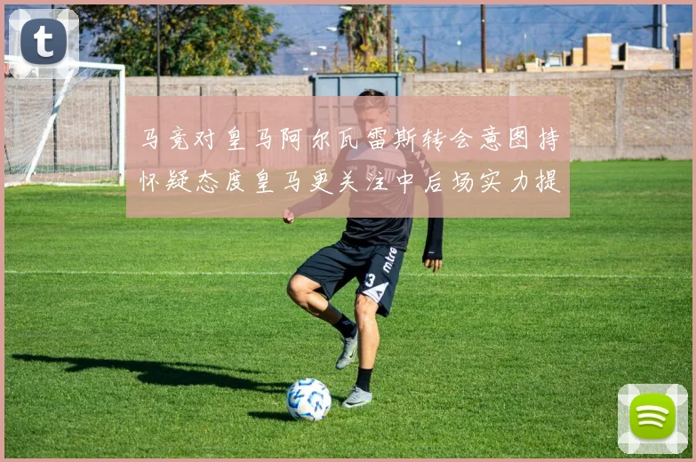 马竞对皇马阿尔瓦雷斯转会意图持怀疑态度皇马更关注中后场实力提升