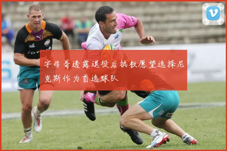 字母哥透露退役后执教愿望选择尼克斯作为首选球队