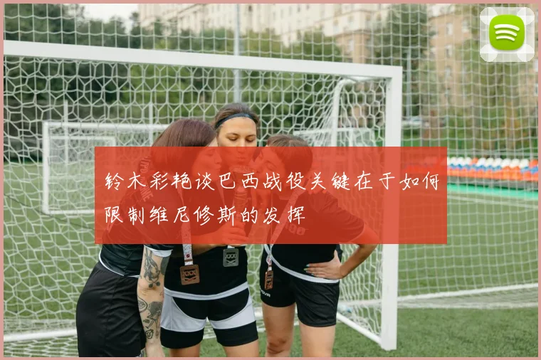 铃木彩艳谈巴西战役关键在于如何限制维尼修斯的发挥