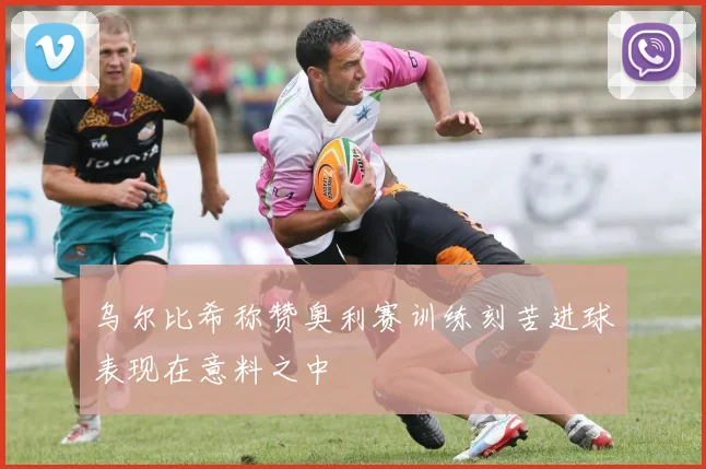 乌尔比希称赞奥利赛训练刻苦进球表现在意料之中