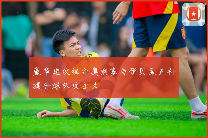 豪华进攻组合奥利塞与登贝莱互补提升球队攻击力