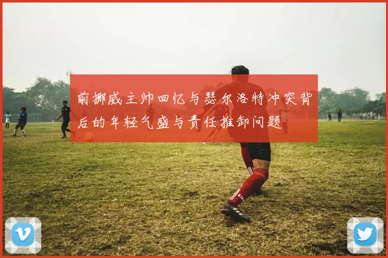 前挪威主帅回忆与瑟尔洛特冲突背后的年轻气盛与责任推卸问题